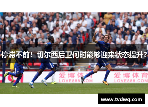 停滞不前！切尔西后卫何时能够迎来状态提升？