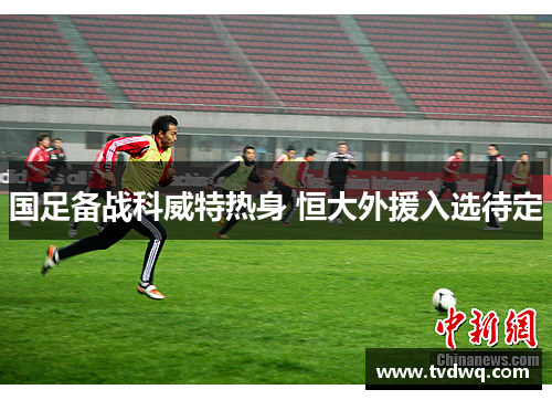 国足备战科威特热身 恒大外援入选待定